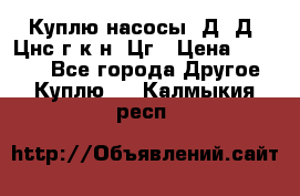 Куплю насосы 1Д, Д, Цнс(г,к,н) Цг › Цена ­ 10 000 - Все города Другое » Куплю   . Калмыкия респ.